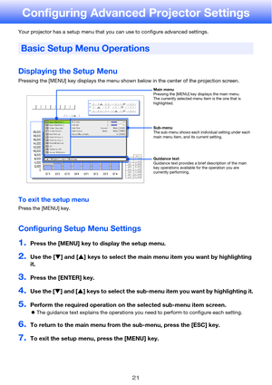 Page 2121
Configuring Advanced Projector Settings
Your projector has a setup menu that you can use to configure advanced settings.
Displaying the Setup Menu
Pressing the [MENU] key displays the menu shown below in the center of the projection screen.
To exit the setup menu
Press the [MENU] key.
Configuring Setup Menu Settings
1.Press the [MENU] key to display the setup menu.
2.Use the [T] and [S] keys to select the main menu item you want by highlighting 
it.
3.Press the [ENTER] key.
4.Use the [T] and [S] keys...