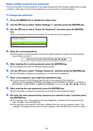 Page 2525
Keep a written record of your password!
You will not be able to use the projector if you forget its password. We strongly suggest that you keep 
a written or other type of record of the password so you can look it up when necessary.
To change the password
1.Press the [MENU] key to display the setup menu.
2.Use the [T] key to select “Option Settings 1”, and then press the [ENTER] key.
3.Use the [T] key to select “Power On Password”, and then press the [ENTER] 
key.
zThis will display a dialog box...