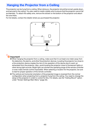 Page 4848
The projector can be hung from a ceiling. When doing so, the projector should be turned upside down, 
and secured to the ceiling. You also need to install a safety wire to ensure that the projector cannot fall 
accidentally. To attach the safety wire, remove the sticker on the bottom of the projector and attach 
the wire there.
For full details, contact the retailer where you purchased the projector.
Important!zWhen hanging the projector from a ceiling, make sure that it is at least one meter away...
