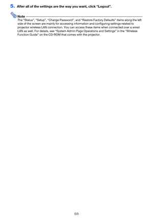 Page 5959
5.After all of the settings are the way you want, click “Logout”.
NoteThe “Status”, “Setup”, “Change Password”, and “Restore Factory Defaults” items along the left 
side of the screen are mainly for accessing information and configuring settings related to 
projector wireless LAN connection. You can access these items when connected over a wired 
LAN as well. For details, see “System Admin Page Operations and Settings” in the “Wireless 
Function Guide” on the CD-ROM that comes with the projector. 