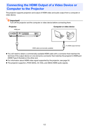 Page 1212
The projector supports projection and output of HDMI video and audio output from a computer or 
video device.
Important!Turn off the projector and the computer or video device before connecting them.
zYou will need to obtain a commercially available HDMI cable with a connector that matches the 
terminal of the output device on one end and a connector that matches the projector’s HDMI port 
(HDMI Type A Socket) on the other end.
zFor information about HDMI video signal supported by the projector, see...