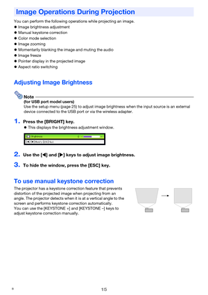 Page 1515
You can perform the following operations while projecting an image.
zImage brightness adjustment
zManual keystone correction
zColor mode selection
zImage zooming
zMomentarily blanking the image and muting the audio
zImage freeze
zPointer display in the projected image
zAspect ratio switching
Adjusting Image Brightness
Note(for USB port model users)
Use the setup menu (page 25) to adjust image brightness when the input source is an external 
device connected to the USB port or via the wireless...