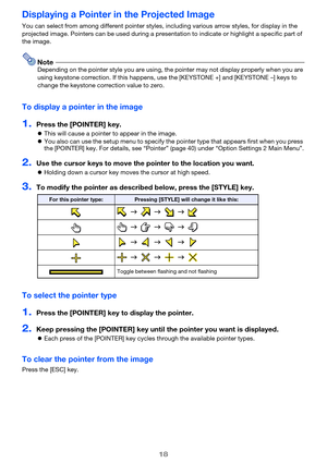 Page 1818
Displaying a Pointer in the Projected Image
You can select from among different pointer styles, including various arrow styles, for display in the 
projected image. Pointers can be used during a presentation to indicate or highlight a specific part of 
the image.
NoteDepending on the pointer style you are using, the pointer may not display properly when you are 
using keystone correction. If this happens, use the [KEYSTONE +] and [KEYSTONE –] keys to 
change the keystone correction value to zero.
To...