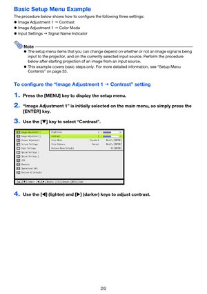 Page 2626
Basic Setup Menu Example
The procedure below shows how to configure the following three settings:
zImage Adjustment 1 J Contrast
zImage Adjustment 1 J Color Mode
zInput Settings J Signal Name Indicator
NotezThe setup menu items that you can change depend on whether or not an image signal is being 
input to the projector, and on the currently selected input source. Perform the procedure 
below after starting projection of an image from an input source.
zThis example covers basic steps only. For more...