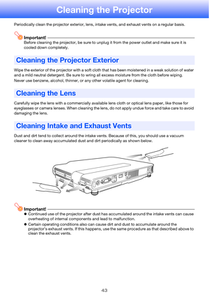 Page 4343
Cleaning the Projector
Periodically clean the projector exterior, lens, intake vents, and exhaust vents on a regular basis.
Important!Before cleaning the projector, be sure to unplug it from the power outlet and make sure it is 
cooled down completely.
Wipe the exterior of the projector with a soft cloth that has been moistened in a weak solution of water 
and a mild neutral detergent. Be sure to wring all excess moisture from the cloth before wiping.
Never use benzene, alcohol, thinner, or any other...