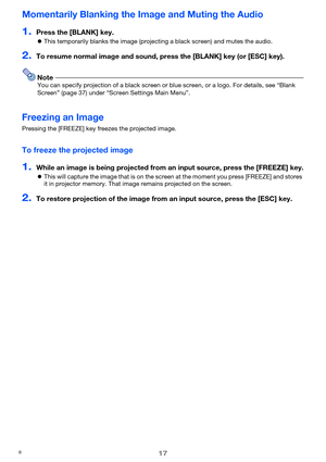 Page 1717
Momentarily Blanking the Image and Muting the Audio
1.Press the [BLANK] key.
zThis temporarily blanks the image (projecting a black screen) and mutes the audio.
2.To resume normal image and sound, press the [BLANK] key (or [ESC] key).
NoteYou can specify projection of a black screen or blue screen, or a logo. For details, see “Blank 
Screen” (page 37) under “Screen Settings Main Menu”.
Freezing an Image
Pressing the [FREEZE] key freezes the projected image.
To freeze the projected image
1.While an...