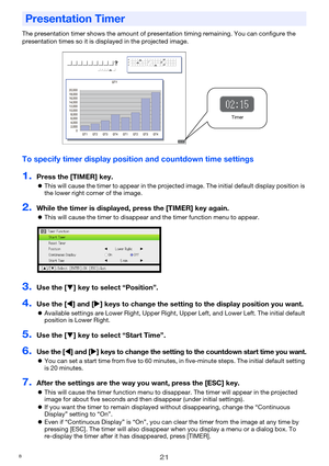 Page 2121
The presentation timer shows the amount of presentation timing remaining. You can configure the 
presentation times so it is displayed in the projected image.
To specify timer display position and countdown time settings
1.Press the [TIMER] key.
zThis will cause the timer to appear in the projected image. The initial default display position is 
the lower right corner of the image.
2.While the timer is displayed, press the [TIMER] key again.
zThis will cause the timer to disappear and the timer...