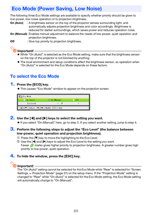 Page 2323
The following three Eco Mode settings are available to specify whether priority should be given to 
low-power, low-noise operation or to projection brightness.
Important!zWhile “On (Auto)” is selected as the Eco Mode setting, make sure that the brightness sensor 
on the top of the projector is not blocked by anything.
zThe local environment and setup conditions affect the brightness sensor, so operation when 
“On (Auto)” is selected for the Eco Mode depends on these factors.
To select the Eco Mode...