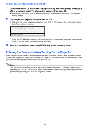 Page 3030
To turn password protection on and off
1.Display the Power On Password setting screen by performing steps 1 through 5 
of the procedure under “To change the password” on page 29.
zAt this time, make sure that “Power On Password” is selected on the Power On Password 
setting screen.
2.Use the [W] and [X] keys to select “On” or “Off”.
zChanging the power on password setting from “Off” to “On” causes the confirmation dialog 
box shown below to appear.
Press the [ENTER] key to confirm that you want to...