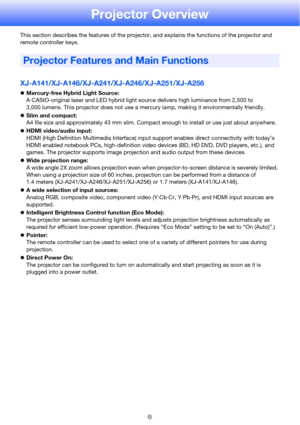 Page 66
Projector Overview
This section describes the features of the projector, and explains the functions of the projector and 
remote controller keys.
XJ-A141/XJ-A146/XJ-A241/XJ-A246/XJ-A251/XJ-A256
zMercury-free Hybrid Light Source:
A CASIO-original laser and LED hybrid light source delivers high luminance from 2,500 to 
3,000 lumens. This projector does not use a mercury lamp, making it environmentally friendly.
zSlim and compact:
A4 file size and approximately 43 mm slim. Compact enough to install or use...