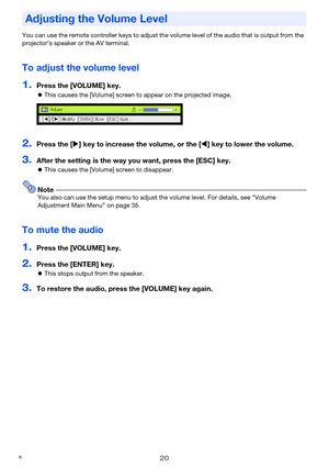 Page 2020
You can use the remote controller keys to adjust the volume level of the audio that is output from the 
projector’s speaker or the AV terminal.
To adjust the volume level
1.Press the [VOLUME] key.
zThis causes the [Volume] screen to appear on the projected image.
2.Press the [X] key to increase the volume, or the [W] key to lower the volume.
3.After the setting is the way you want, press the [ESC] key.
zThis causes the [Volume] screen to disappear.
NoteYou also can use the setup menu to adjust the...