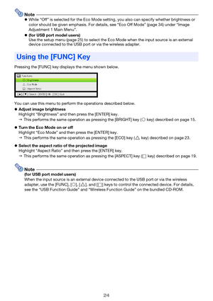 Page 2424
NotezWhile “Off” is selected for the Eco Mode setting, you also can specify whether brightness or 
color should be given emphasis. For details, see “Eco Off Mode” (page 34) under “Image 
Adjustment 1 Main Menu”.
z(for USB port model users)
Use the setup menu (page 25) to select the Eco Mode when the input source is an external 
device connected to the USB port or via the wireless adapter.
Pressing the [FUNC] key displays the menu shown below.
You can use this menu to perform the operations described...