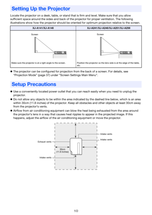 Page 1010
Locate the projector on a desk, table, or stand that is firm and level. Make sure that you allow 
sufficient space around the sides and back of the projector for proper ventilation. The following 
illustrations show how the projector should be oriented for optimum projection relative to the screen.
zThe projector can be configured for projection from the back of a screen. For details, see 
“Projection Mode” (page 37) under “Screen Settings Main Menu”.
zUse a conveniently located power outlet that you...