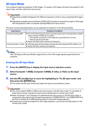 Page 1111
3D Input Mode
Your projector supports projection of 3D images. To project a 3D image, first enter the projector’s 3D 
input mode, and then select the input source.
Important!zSeparately available 3D glasses (YA-G30) are required in order to view a projected 3D image in 
3D.
zSeparately available special software (CASIO 3D Converter) is required to project a 3D image 
with the projector when a computer (analog RGB) is the input source.
The input sources described below can be selected for projection in...