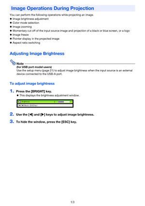 Page 1313
You can perform the following operations while projecting an image.
zImage brightness adjustment
zColor mode selection
zImage zooming
zMomentary cut off of the input source image and projection of a black or blue screen, or a logo
zImage freeze
zPointer display in the projected image
zAspect ratio switching
Adjusting Image Brightness
Note(for USB port model users)
Use the setup menu (page 21) to adjust image brightness when the input source is an external 
device connected to the USB-A port.
To adjust...