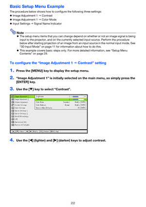 Page 2222
Basic Setup Menu Example
The procedure below shows how to configure the following three settings:
zImage Adjustment 1 J Contrast
zImage Adjustment 1 J Color Mode
zInput Settings J Signal Name Indicator
NotezThe setup menu items that you can change depend on whether or not an image signal is being 
input to the projector, and on the currently selected input source. Perform the procedure 
below after starting projection of an image from an input source in the normal input mode. See 
“3D Input Mode” on...