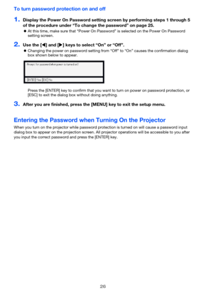 Page 2626
To turn password protection on and off
1.Display the Power On Password setting screen by performing steps 1 through 5 
of the procedure under “To change the password” on page 25.
zAt this time, make sure that “Power On Password” is selected on the Power On Password 
setting screen.
2.Use the [W] and [X] keys to select “On” or “Off”.
zChanging the power on password setting from “Off” to “On” causes the confirmation dialog 
box shown below to appear.
Press the [ENTER] key to confirm that you want to...