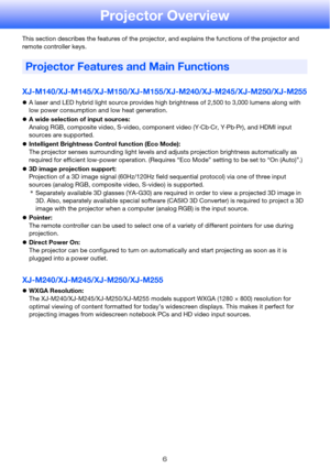 Page 66
Projector Overview
This section describes the features of the projector, and explains the functions of the projector and 
remote controller keys.
XJ-M140/XJ-M145/XJ-M150/XJ-M155/XJ-M240/XJ-M245/XJ-M250/XJ-M255
zA laser and LED hybrid light source provides high brightness of 2,500 to 3,000 lumens along with 
low power consumption and low heat generation.
zA wide selection of input sources:
Analog RGB, composite video, S-video, component video (Y·Cb·Cr, Y·Pb·Pr), and HDMI input 
sources are supported....