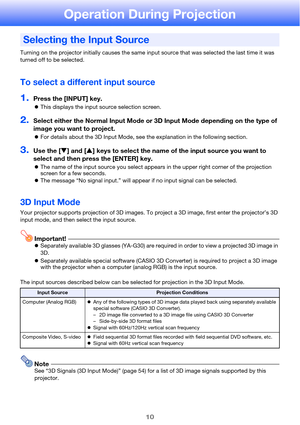 Page 1010
Operation During Projection
Turning on the projector initially causes the same input source that was selected the last time it was 
turned off to be selected.
To select a different input source
1.Press the [INPUT] key.
zThis displays the input source selection screen.
2.Select either the Normal Input Mode or 3D Input Mode depending on the type of 
image you want to project.
zFor details about the 3D Input Mode, see the explanation in the following section.
3.Use the [T] and [S] keys to select the name...