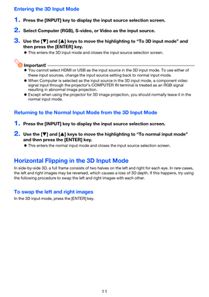 Page 1111
Entering the 3D Input Mode
1.Press the [INPUT] key to display the input source selection screen.
2.Select Computer (RGB), S-video, or Video as the input source.
3.Use the [T] and [S] keys to move the highlighting to “To 3D input mode” and 
then press the [ENTER] key.
zThis enters the 3D input mode and closes the input source selection screen.
Important!zYou cannot select HDMI or USB as the input source in the 3D input mode. To use either of 
these input sources, change the input source setting back to...