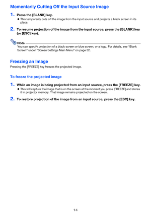 Page 1414
Momentarily Cutting Off the Input Source Image
1.Press the [BLANK] key.
zThis temporarily cuts off the image from the input source and projects a black screen in its 
place.
2.To resume projection of the image from the input source, press the [BLANK] key 
(or [ESC] key).
NoteYou can specify projection of a black screen or blue screen, or a logo. For details, see “Blank 
Screen” under “Screen Settings Main Menu” on page 32.
Freezing an Image
Pressing the [FREEZE] key freezes the projected image.
To...