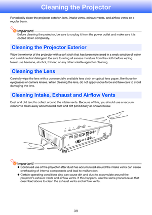 Page 3939
Cleaning the Projector
Periodically clean the projector exterior, lens, intake vents, exhaust vents, and airflow vents on a 
regular basis.
Important!Before cleaning the projector, be sure to unplug it from the power outlet and make sure it is 
cooled down completely.
Wipe the exterior of the projector with a soft cloth that has been moistened in a weak solution of water 
and a mild neutral detergent. Be sure to wring all excess moisture from the cloth before wiping.
Never use benzene, alcohol,...