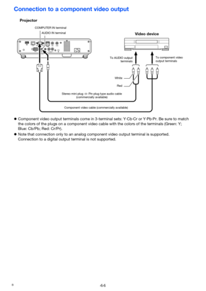 Page 4444
Connection to a component video output
zComponent video output terminals come in 3-terminal sets: Y·Cb·Cr or Y·Pb·Pr. Be sure to match 
the colors of the plugs on a component video cable with the colors of the terminals (Green: Y; 
Blue: Cb/Pb; Red: Cr/Pr).
zNote that connection only to an analog component video output terminal is supported.
Connection to a digital output terminal is not supported.
Projector
AUDIO IN terminal COMPUTER IN terminal
Stereo mini plug 
Ù Pin plug type audio cable...