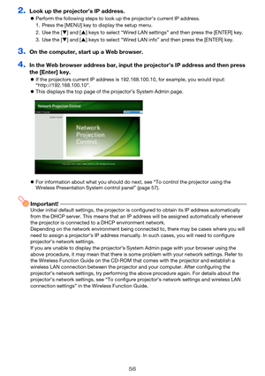 Page 5656
2.Look up the projector’s IP address.
zPerform the following steps to look up the projector’s current IP address.
3.On the computer, start up a Web browser.
4.In the Web browser address bar, input the projector’s IP address and then press 
the [Enter] key.
zIf the projectors current IP address is 192.168.100.10, for example, you would input: 
“http://192.168.100.10”.
zThis displays the top page of the projector’s System Admin page.
zFor information about what you should do next, see “To control the...