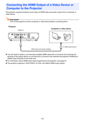 Page 4545
The projector supports projection and output of HDMI video and audio output from a computer or 
video device.
Important!Turn off the projector and the computer or video device before connecting them.
zYou will need to obtain a commercially available HDMI cable with a connector that matches the 
terminal of the output device on one end and a connector that matches the projector’s HDMI port 
(HDMI Type A Socket) on the other end.
zFor information about HDMI video signal supported by the projector, see...