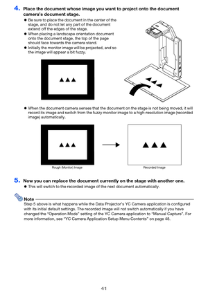 Page 4141
4.Place the document whose image you want to project onto the document 
camera’s document stage.
 Be sure to place the document in the center of the 
stage, and do not let any part of the document 
extend off the edges of the stage.
 When placing a landscap e orientation document 
onto the document stage,  the top of the page 
should face towards the camera stand.
 Initially the monitor image will be projected, and so 
the image will appear a bit fuzzy.
 When the document camera senses that the...