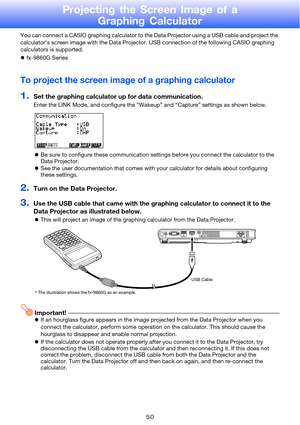 Page 5050
Projecting the Screen Image of a Graphing Calculator
You can connect a CASIO graphing calculator to the Data Projector using a USB cable and project the 
calculator’s screen image with the Data Projector. USB connection of the following CASIO graphing 
calculators is supported.
fx-9860G Series
To project the screen image  of a graphing calculator
1.Set the graphing calculator up for data communication.
Enter the LINK Mode, and configure the “Wak eup” and “Capture” settings as shown below.
 Be sure...