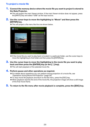 Page 2828
To project a movie file
1.Connect the memory device where the movie file you want to project is stored to 
the Data Projector.
 This will project the main Viewer window. If the main Viewer window does not appear, press 
the [INPUT] key and select “USB” as the input source.
2.Use the cursor keys to move the highli ghting to “Movie” and then press the 
[ENTER] key.
 This will project a file menu like the one shown below.
 If the movie file you want to play back is located in a particular folder, use...