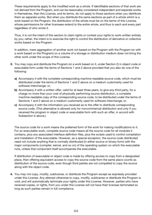 Page 5454
These requirements apply to the modified work as a whole. If identifiable sections of that work are 
not derived from the Program, and can be reasonably considered independent and separate works 
in themselves, then this License, and its terms, do not apply to those sections when you distribute 
them as separate works. But when you distribute the same sections as part of a whole which is a 
work based on the Program, the distribution of the whole must be on the terms of this License, 
whose...