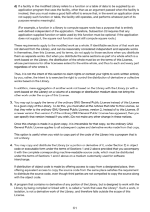 Page 6161
d)If a facility in the modified Library refers to a  function or a table of data to be supplied by an 
application program that uses the facility, other than as an argument passed when the facility is 
invoked, then you must make a good faith effort to ensure that, in the event an application does 
not supply such function or table, the facility still operates, and performs whatever part of its 
purpose remains meaningful.
(For example, a function in a library to compute square roots has a purpose...