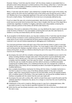 Page 6262
However, linking a “work that uses the Library” with the Library creates an executable that is a 
derivative of the Library (because it contains portions of the Library), rather than a “work that uses 
the library”. The executable is therefore covered by this License. Section 6 states terms for 
distribution of such executables.
When a “work that uses the Library” uses material from a header file that is part of the Library, the 
object code for the work may be a derivative work of the Library even...