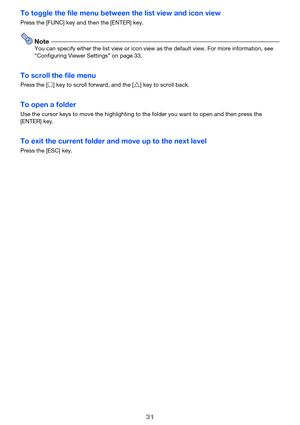 Page 3131
To toggle the file menu between the list view and icon view
Press the [FUNC] key and then the [ENTER] key.
NoteYou can specify either the list view or icon view as the default view. For more information, see 
“Configuring Viewer Settings” on page 33.
To scroll the file menu
Press the [Z] key to scroll forward, and the [ f] key to scroll back.
To open a folder
Use the cursor keys to move the highlighting to the folder you wa nt to open and then press the 
[ENTER] key.
To exit the current folder and...