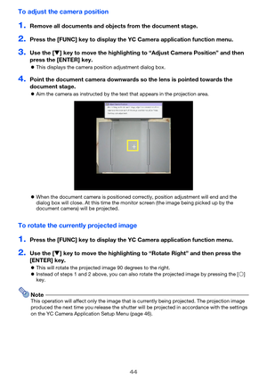 Page 4444
To adjust the camera position
1.Remove all documents and objects from the document stage.
2.Press the [FUNC] key to display the  YC Camera application function menu.
3.Use the [] key to move the highlighting to “Adjust Camera Position” and then 
press the [ENTER] key.
 This displays the camera position adjustment dialog box.
4.Point the document camera downwards so the lens is pointed towards the 
document stage.
Aim the camera as instructed by the text that appears in the projection area.
 When...