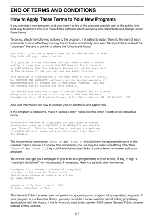 Page 5757
END OF TERMS AND CONDITIONS
How to Apply These Terms to Your New Programs
If you develop a new progra m, and you want it to be of the grea test possible use to the public, the 
best way to achieve this is to make it free software which everyone can redistribute and change under 
these terms.
To do so, attach the followi ng notices to the program. It is safest to attach them to the start of each 
source file to most effectively convey the exclusion of warranty; and each file should have at least the...