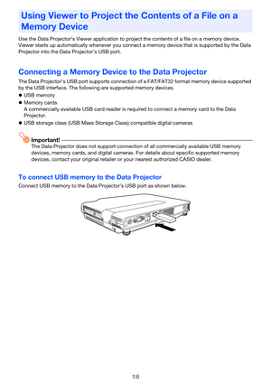 Page 1818
Use the Data Projector’s Viewer application to project the contents of a file on a memory device. 
Viewer starts up automatically whenever you connect a memory device that is supported by the Data 
Projector into the Data  Projector’s USB port.
Connecting a Memory Device to the Data Projector
The Data Projector’s USB port supports connection of a FAT/FAT32 format memory device supported 
by the USB interface. The following are supported memory devices.
USB memory
 Memory cards
A commercially...