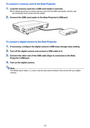 Page 1919
To connect a memory card to the Data Projector
1.Load the memory card into a USB card reader’s card slot.
For details about how to load a memory card into the USB card reader, see the user 
documentation that comes with the reader.
2.Connect the USB card reader to the Data Projector’s USB port.
To connect a digital camera to the Data Projector
1.If necessary, configure the digital cam era’s USB mass storage class setting.
2.Turn off the digital camera and connect a USB cable to it.
3.Connect the...