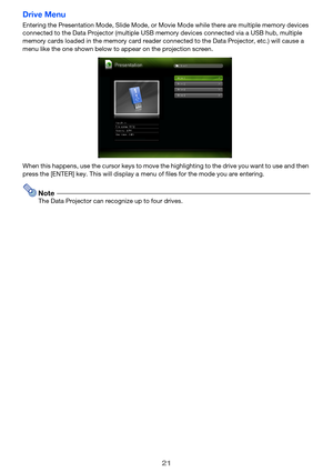 Page 21
21
Drive Menu
Entering the Presentation Mode, Slide Mode, or Movie Mode while there are multiple memory devices 
connected to the Data Projector (multiple USB memory devices connected via a USB hub, multiple 
memory cards loaded in the memory card reader connected to the Data Projector, etc.) will cause a 
menu like the one shown below to appear on the projection screen.
When this happens, use the cursor ke ys to move the highlighting to the drive you want to use and then 
press the [ENTER] key. This...