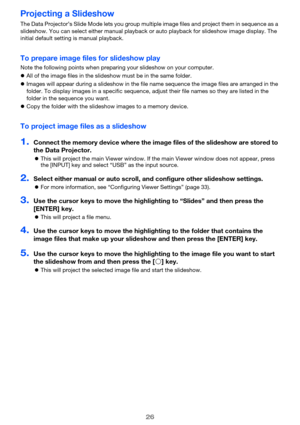 Page 2626
Projecting a Slideshow
The Data Projector’s Slide Mode lets you group multiple image files and project them in sequence as a 
slideshow. You can select either manual playback or auto playback for slideshow image display. The 
initial default setting is manual playback.
To prepare image files for slideshow play
Note the following points when preparing your slideshow on your computer.
 All of the image files in the slideshow must be in the same folder.
 Images will appear during a slideshow in the...