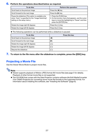 Page 2727
6.Perform the operations described below as required.
The following operations can be performed while a slideshow is paused.
7.To return to the file menu after the sl ideshow is complete, press the [ESC] key.
Projecting a Movie File
Use the Viewer Movie Mode to project movie files.
NoteViewer supports playback of Motion JPEG form at AVI movie files (see page 5 for details). 
Playback of other format movie files is not supported.
 The CD-ROM that comes with th e Data Projector contains software...