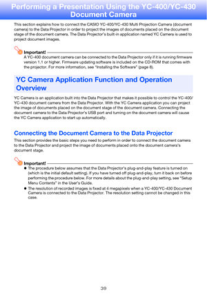 Page 3939
Performing a Presentation Using the YC-400/YC-430 Document Camera
This section explains how to  connect the CASIO YC-400/YC-430 Mu lti Projection Camera (document 
camera) to the Data Projec tor in order to project the images of documents placed on the document 
stage of the document camera. The Data Projector’s built-in application named YC Camera is used to 
project document images.
Important!A YC-400 document camera  can be connected to the Data Projector only if it is running firmware 
version 1.1...