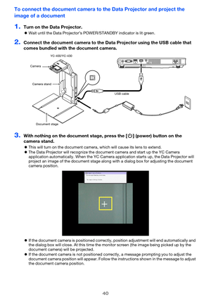 Page 4040
To connect the document camera to the Data Projector and project the 
image of a document
1.Turn on the Data Projector.
Wait until the Data Projector’s POWE R/STANDBY indicator is lit green.
2.Connect the document camera to the Data  Projector using the USB cable that 
comes bundled with the document camera.
3.With nothing on the docu ment stage, press the [P] (power) button on the 
camera stand.
 This will turn on the document camera, which will cause its lens to extend.
 The Data Projector will...