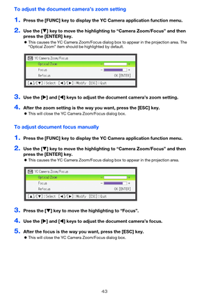 Page 4343
To adjust the document camera’s zoom setting
1.Press the [FUNC] key to display the YC Camera application function menu.
2.Use the [] key to move the highlighting  to “Camera Zoom/Focus” and then 
press the [ENTER] key.
 This causes the YC Camera Zoom/Focus dialog box to appear in the projection area. The 
“Optical Zoom” item should be highlighted by default.
3.Use the [ ] and [ ] keys to adjust the docume nt camera’s zoom setting.
4.After the zoom setting is the way you want, press the [ESC] key....