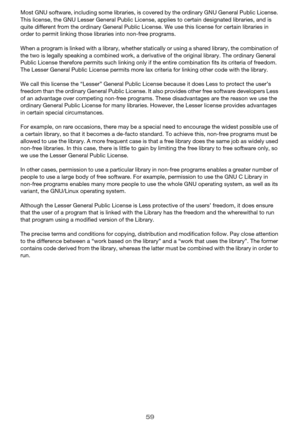 Page 5959
Most GNU software, including some libraries, is covered by the ordinary GNU General Public License. 
This license, the GNU Lesser Genera l Public License, applies to certain designated libraries, and is 
quite different from the ordinary  General Public License. We use this license for certain libraries in 
order to permit linking those libraries into non-free programs.
When a program is linked with a library, whether stat ically or using a shared library, the combination of 
the two is legally...