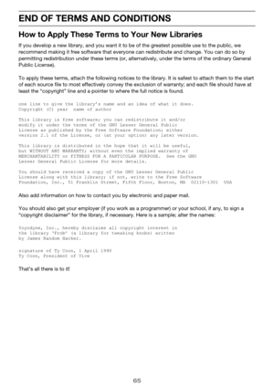 Page 6565
END OF TERMS AND CONDITIONS
How to Apply These Terms to Your New Libraries
If you develop a new library, and you want it to be of the greatest possible use to the public, we 
recommend making it free software that everyone can redistribute and change. You can do so by 
permitting redistribution  under these terms (or, alte rnatively, under the terms of the ordinary General 
Public License).
To apply these terms, attach the following notices to  the library. It is safest to attach them to the start 
of...