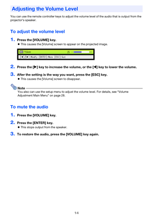 Page 1414
You can use the remote controller keys to adjust the volume level of the audio that is output from the 
projector’s speaker.
To adjust the volume level
1.Press the [VOLUME] key.
This causes the [Volume] screen to appear on the projected image.
2.Press the [] key to increase the volume, or the [] key to lower the volume.
3.After the setting is the way you want, press the [ESC] key.
This causes the [Volume] screen to disappear.
NoteYou also can use the setup menu to adjust the volume level. For...