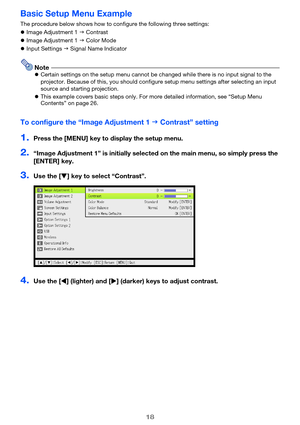 Page 1818
Basic Setup Menu Example
The procedure below shows how to configure the following three settings:
Image Adjustment 1  Contrast
Image Adjustment 1  Color Mode
Input Settings  Signal Name Indicator
NoteCertain settings on the setup menu cannot be changed while there is no input signal to the 
projector. Because of this, you should configure setup menu settings after selecting an input 
source and starting projection.
This example covers basic steps only. For more detailed information, see “Setup...